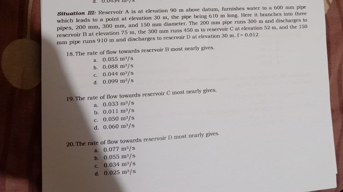 d.
Situation III: Reservoir A is at elevation 90 m above datum, furnishes water to a 600 mm pipe
which leads to a point at elevation 30 m, the pipe being 610 m long. Here it branches into three
pipes, 200 mm, 300 mm, and 150 mm diameter. The 200 mm pipe runs 300 m and discharges to
reservoir B at elevation 75 m, the 300 mm runs 450 m to reservoir C at elevation 52 m, and the 150
mm pipe runs 910 m and discharges to reservoir D at elevation 30 m. f= 0.012
18. The rate of flow towards reservoir B most nearly gives.
a. 0.055 m3/s
b. 0.088 m³/s
0.044 m3/s
d. 0.099 m³/s
С.
19.The rate of flow towards reservoir C most nearly gives.
a. 0.033 m³/s
b. 0.011 m3/s
c. 0.050 m³/s
d. 0.060 m3/s
20. The rate of flow towards reservoir D most nearly gives.
a. 0.077 m³/s
b. 0.055 m3/s
0.034 m3/s
d. 0.025 m3/s
С.
