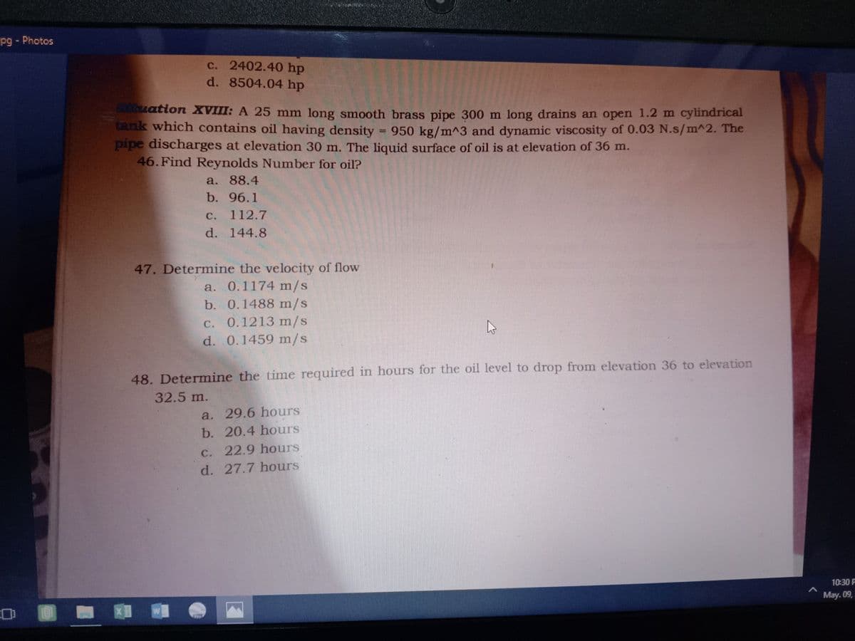pg - Photos
c. 2402.40 hp
d. 8504.04 hp
tuation XVIII: A 25 mm long smooth brass pipe 300 m long drains an open 1.2 m cylindrical
tank which contains oil having density
950 kg/m^3 and dynamic viscosity of 0.03 N.s/m^2. The
pipe discharges at elevation 30 m. The liquid surface of oil is at elevation of 36 m.
46. Find Reynolds Number for oil?
a. 88.4
b. 96.1
C.
112.7
d. 144.8
47. Determine the velocity of flow
a. 0.1174 m/s
b. 0.1488 m/s
C. 0.1213 m/s
d. 0.1459 m/s
48. Determine the time required in hours for the oil level to drop from elevation 36 to elevation
32.5 m.
a. 29.6 hours
b. 20.4 hours
C. 22.9 hours
d. 27.7 hours
10:30 P
May. 09,
