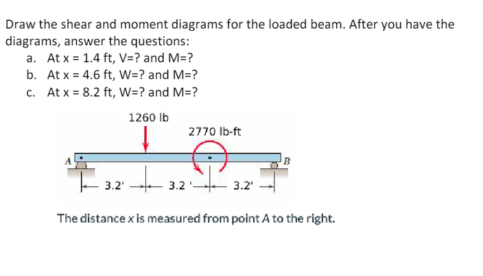 Draw the shear and moment diagrams for the loaded beam. After you have the
diagrams, answer the questions:
a. At x = 1.4 ft, V=? and M=?
b.
At x = 4.6 ft, W=? and M=?
c.
At x = 8.2 ft, W=? and M=?
1260 lb
3.2'
2770 lb-ft
3.2'
3.2¹
The distance x is measured from point A to the right.