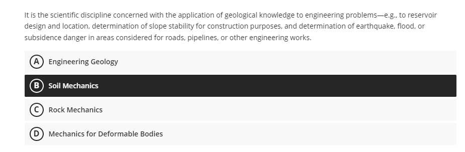 It is the scientific discipline concerned with the application of geological knowledge to engineering problems-e.g., to reservoir
design and location, determination of slope stability for construction purposes, and determination of earthquake, flood, or
subsidence danger in areas considered for roads, pipelines, or other engineering works.
(A) Engineering Geology
(B) Soil Mechanics
C Rock Mechanics
Mechanics for Deformable Bodies