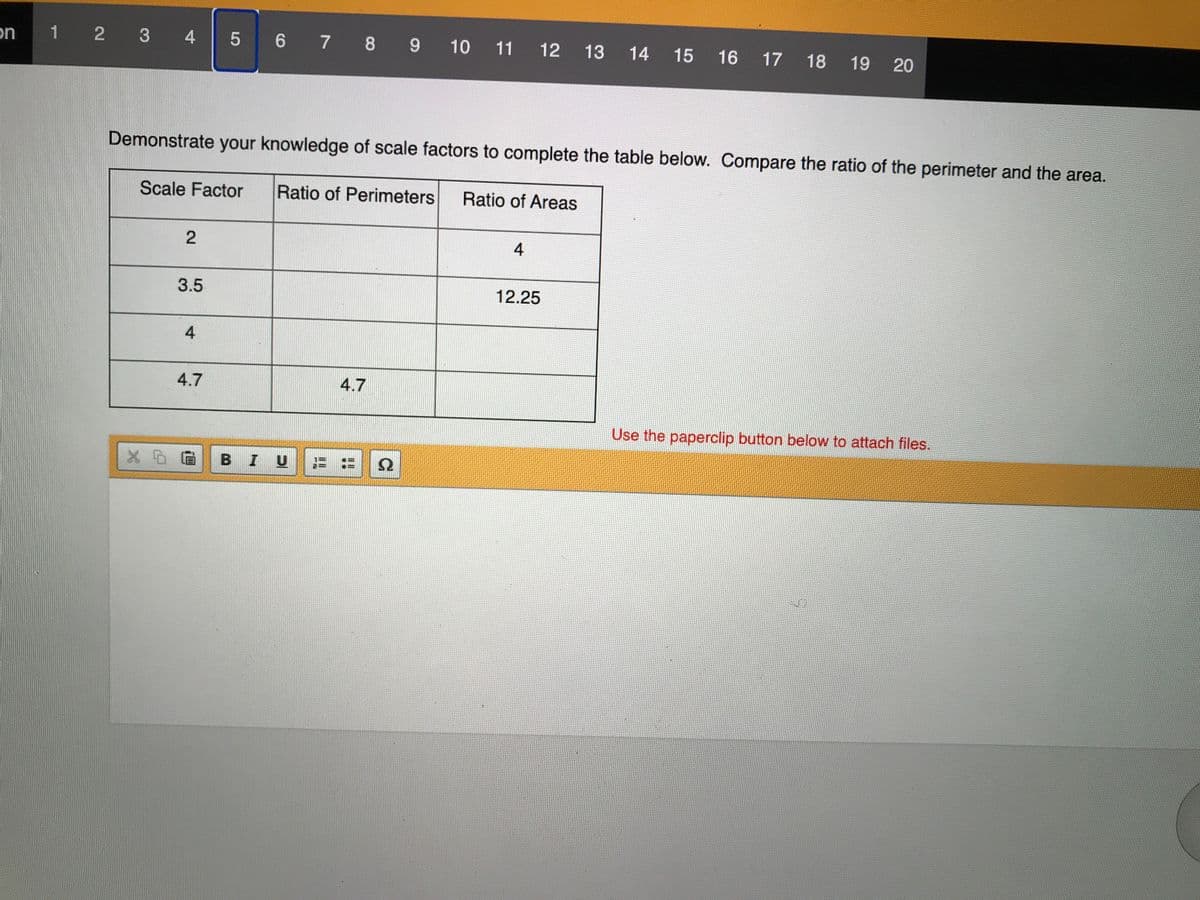 on
1 2 3 4 5 6 7 8 9 10 11 12
13
14 15
16 17 18
19 20
Demonstrate your knowledge of scale factors to complete the table below. Compare the ratio of the perimeter and the area.
Scale Factor
Ratio of Perimeters
Ratio of Areas
4
3.5
12.25
4
4.7
4.7
Use the paperclip button below to attach files.
B I
三::
2.
