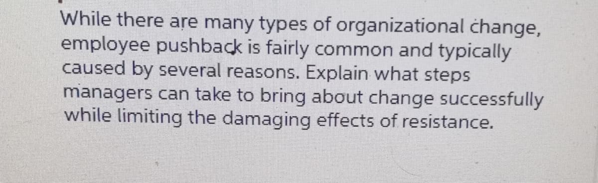 While there are many types of organizational change,
employee pushback is fairly common and typically
caused by several reasons. Explain what steps
managers can take to bring about change successfully
while limiting the damaging effects of resistance.
