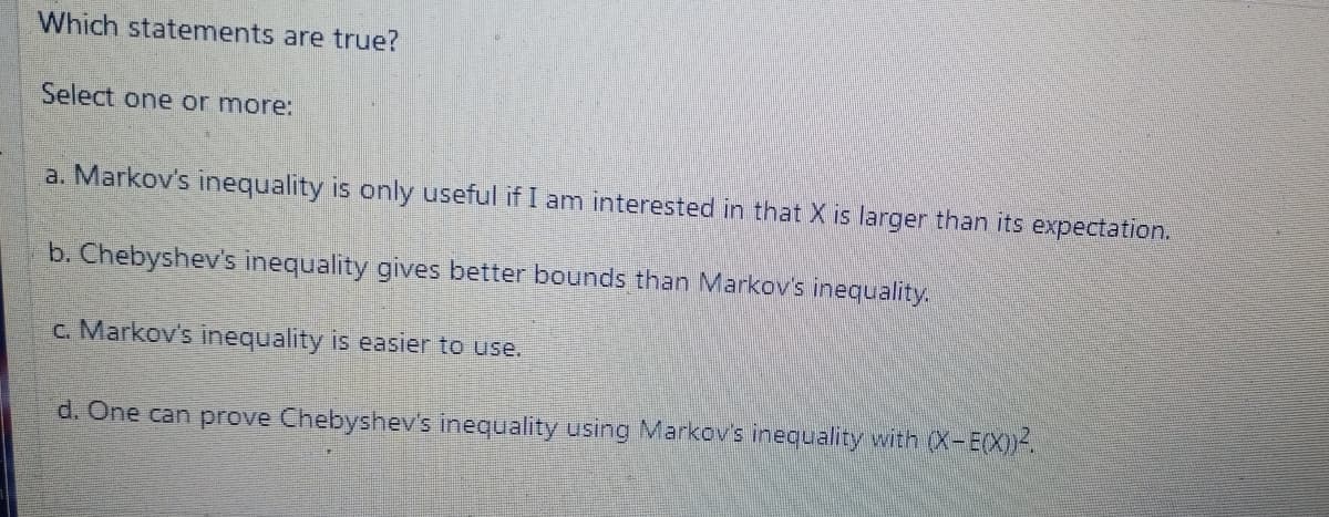 Which statements are true?
Select one or more:
a. Markov's inequality is only useful if I am interested in that X is larger than its expectation.
b. Chebyshev's inequality gives better bounds than Markov's inequality.
c. Markov's inequality is easier to use.
d. One can prove Chebyshev's inequality using Markov's inequality with (X-E(X))-.
