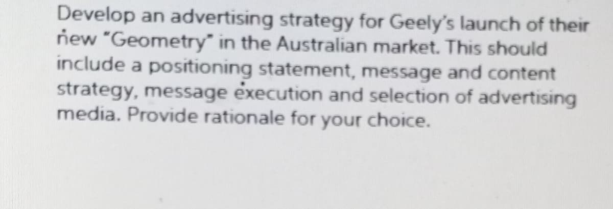 Develop an advertising strategy for Geely's launch of their
new "Geometry" in the Australian market. This should
include a positioning statement, message and content
strategy, message execution and selection of advertising
media. Provide rationale for your choice.
