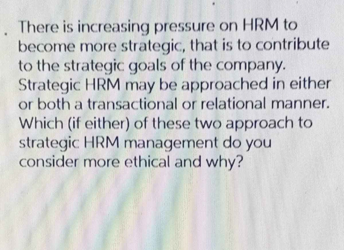 There is increasing pressure on HRM to
become more strategic, that is to contribute
to the strategic goals of the company.
Strategic HRM may be approached in either
or both a transactional or relational manner.
Which (if either) of these two approach to
strategic HRM management do you
consider more ethical and why?
