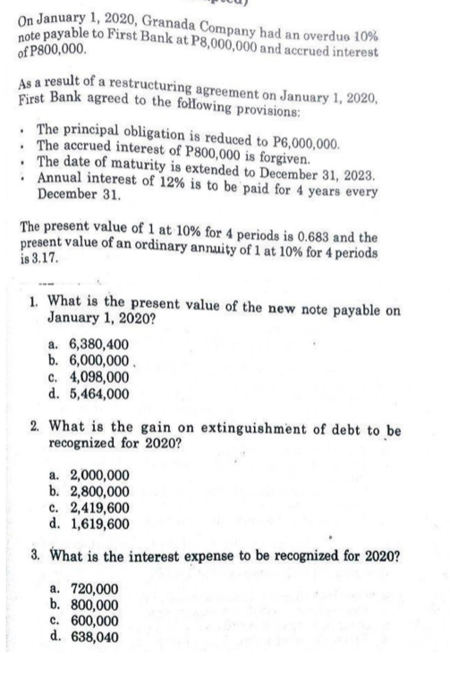 On January 1, 2020, Granada Company had an overdue 10%
note payable to First Bank at P8,000,000 and accrued interest
of P800,000.
As a result of a restructuring agreement on January 1, 2020,
First Bank agreed to the fołlowing provisions:
. The principal obligation is reduced to P6,000,000.
. The accrued interest of P800,000 is forgiven.
• The date of maturity is extended to December 31, 2023.
. Annual interest of 12% is to be paid for 4 years every
December 31.
The present value of 1 at 10% for 4 periods is 0.683 and the
present value of an ordinary annuity of 1 at 10% for 4 periods
is 3.17.
1. What is the present value of the new note payable on
January 1, 2020?
a. 6,380,400
b. 6,000,000 .
c. 4,098,000
d. 5,464,000
2. What is the gain on extinguishment of debt to be
recognized for 2020?
a. 2,000,000
b. 2,800,000
c. 2,419,600
d. 1,619,600
3. What is the interest expense to be recognized for 2020?
a. 720,000
b. 800,000
c. 600,000
d. 638,040
