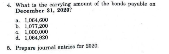 4. What is the carrying amount of the bonds payable on
December 31, 2020?
a. 1,064,600
b. 1,077,200
c. 1,000,000
d. 1,064,920
5. Prepare journal entries for 2020.
