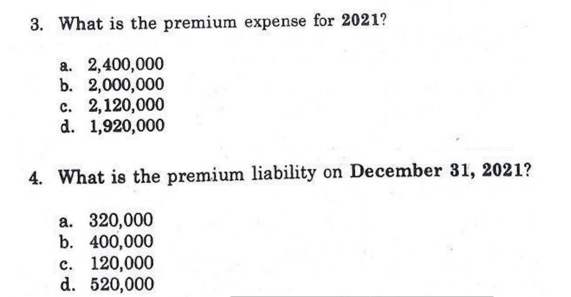 3. What is the premium expense for 2021?
a. 2,400,000
b. 2,000,000
с. 2,120,000
d. 1,920,000
4. What is the premium liability on December 31, 2021?
а. 320,000
b. 400,000
c. 120,000
d. 520,000
