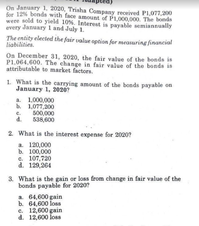 On January 1, 2020, Trisha Company received P1,077,200
for 12% bonds with face amount of P1,000,000. The bonds
were sold to yield 10%. Interest is payable semiannually
every January 1 and July 1.
The entity elected the fair value option for measuring financial
liabilities.
On December 31, 2020, the fair value of the bonds is
P1,064,600. The change in fair value of the bonds is
attributable to market factors.
1. What is the carrying amount of the bonds payable on
January 1, 2020?
1,000,000
b. 1,077,200
500,000
538,600
a.
с.
d.
2. What is the interest expense for 2020?
а. 120,000
b. 100,000
c. 107,720
d. 129,264
3. What is the gain or loss from change in fair value of the
bonds payable for 2020?
a. 64,600 gain
b. 64,600 loss
c. 12,600 gain
d. 12,600 loss
