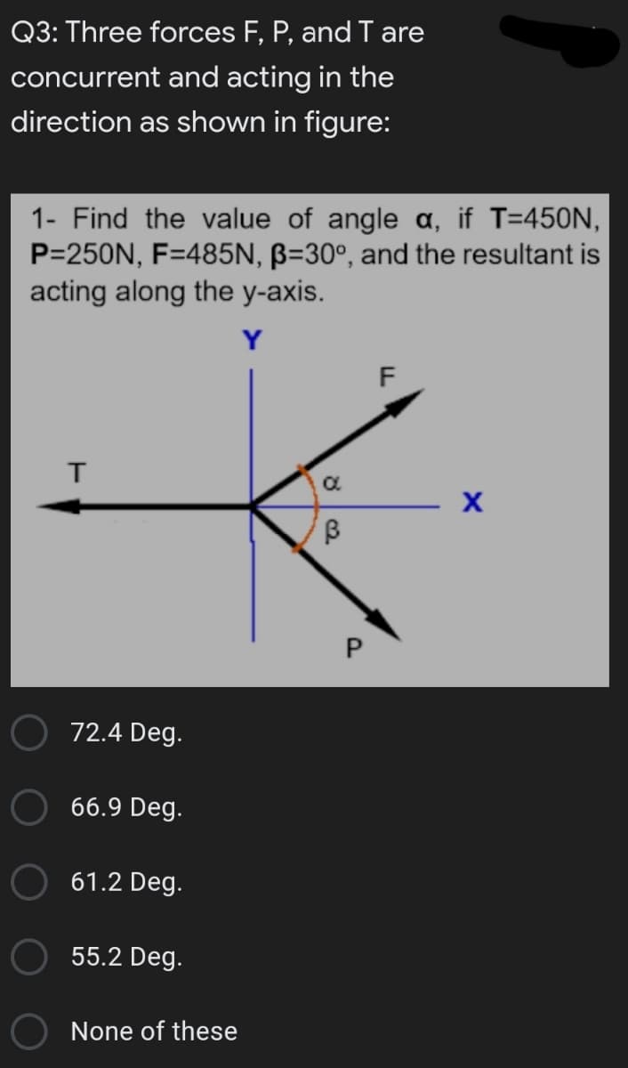 Q3: Three forces F, P, and I are
concurrent and acting in the
direction as shown in figure:
1- Find the value of angle a, if T=450N,
P=250N, F=485N, B=30°, and the resultant is
acting along the y-axis.
Y
72.4 Deg.
66.9 Deg.
61.2 Deg.
55.2 Deg.
None of these
