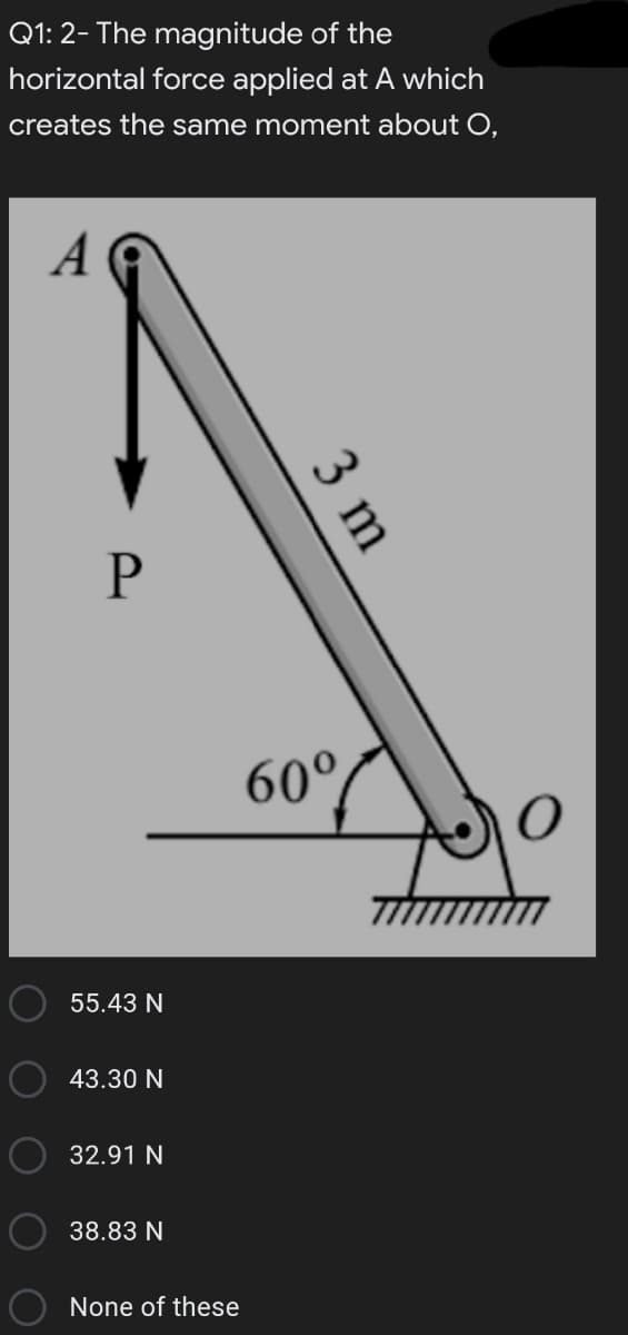 Q1: 2- The magnitude of the
horizontal force applied at A which
creates the same moment about O,
A
60°
55.43 N
43.30 N
32.91 N
38.83 N
None of these
3 m
