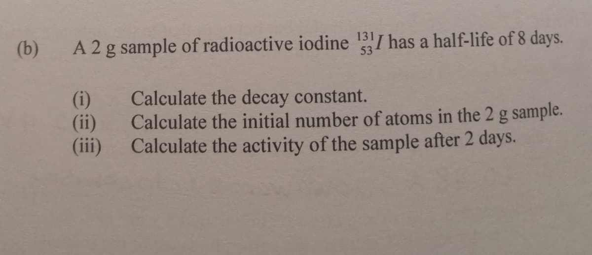 (b)
A 2g sample of radioactive iodine 13I has a half-life of 8 days.
(i)
(ii)
(ii)
Calculate the decay constant.
Calculate the initial number of atoms in the 2 g sample.
Calculate the activity of the sample after 2 days.
