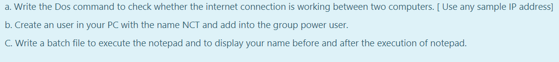 a. Write the Dos command to check whether the internet connection is working between two computers. [ Use any sample IP address]
b. Create an user in your PC with the name NCT and add into the group power user.
C. Write a batch file to execute the notepad and to display your name before and after the execution of notepad.
