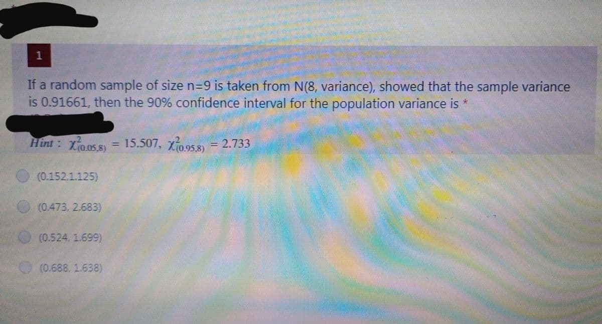 1
If a random sample of size n=D9 is taken from N(8, variance), showed that the sample variance
is 0.91661, then the 90% confidence interval for the population variance is *
Hint : Xo.05.s) = 15.507, Xo.95.8) = 2.733
(0.152.1.125)
(0.473. 2.683)
(0.524, 1.699)
(0.688. 1.638)
