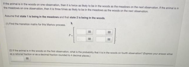 f the animal is in the woods on one observation, then it is twice as likely to be in the woods as the meadows on the next observation. If the animal is in
the meadows on one observation, then it is three times as lkely to be in the meadows as the woods on the next observation.
Assume that state 1 is being in the meadows and that state 2 is being in the woods
m Find the transtion matrix for this Markov process.
Pa
the animal is in the woods on the first observation, what is the probability that t is in the woods on fourth observation? (Express your answer either
as a rational traction or as a decimal fraction rounded to 4 decimal places)
