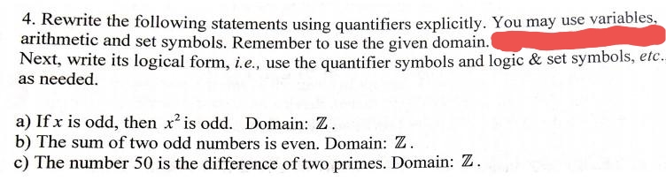 4. Rewrite the following statements using quantifiers explicitly. You may use variables,
arithmetic and set symbols. Remember to use the given domain.
Next, write its logical form, i.e., use the quantifier symbols and logic & set symbols, etc.
as needed.
a) If x is odd, then x is odd. Domain: Z.
b) The sum of two odd numbers is even. Domain: Z.
c) The number 50 is the difference of two primes. Domain: Z.
