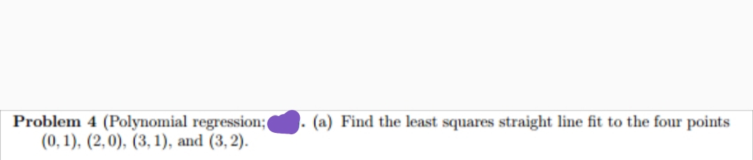 Problem 4 (Polynomial regression;(
(0, 1), (2,0), (3, 1), and (3, 2).
(a) Find the least squares straight line fit to the four points
