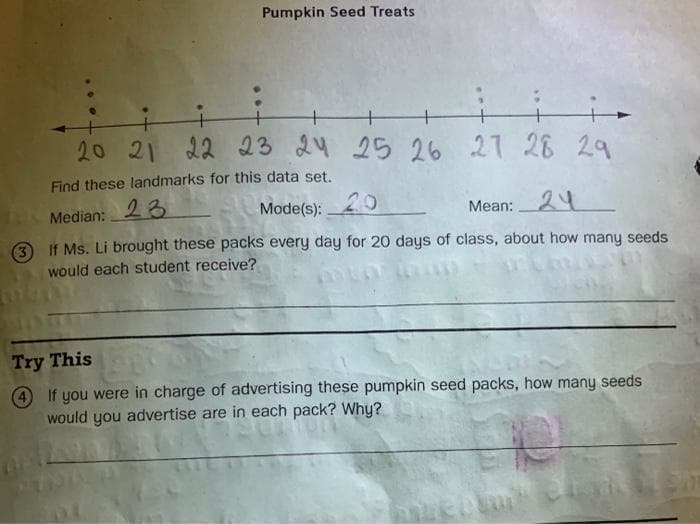 Pumpkin Seed Treats
+
+
20 21 22 23 24 25 26 27 28 29
Find these landmarks for this data set.
Median: 23
3 If Ms. Li brought these packs every day for 20 days of class, about how many seeds
Mode(s):
20
Mean:24
would each student receive?
Try This
4 If you were in charge of advertising these pumpkin seed packs, how many seeds
would you advertise are in each pack? Why?
