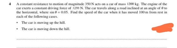 4 A constant resistance to motion of magnitude 350 N acts on a car of mass 1200 kg. The engine of the
car exerts a constant driving force of 125o N. The car travels along a road inclined at an angle of 0 to
the horizontal, where sin 0 = 0.05. Find the speed of the car when it has moved 100 m from rest in
cach of the following cases.
• The car is moving up the hill.
• The car is moving down the hill.
