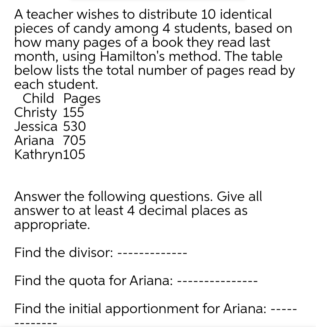 A teacher wishes to distribute 10 identical
pieces of candy among 4 students, based on
how many pages of a book they read last
month, using Hamilton's method. The table
below lists the total number of pages read by
each student.
Child Pages
Christy 155
Jessica 530
Ariana 705
Kathryn105
Answer the following questions. Give all
answer to at least 4 decimal places as
appropriate.
Find the divisor:
Find the quota for Ariana:
Find the initial apportionment for Ariana:
- -- --
