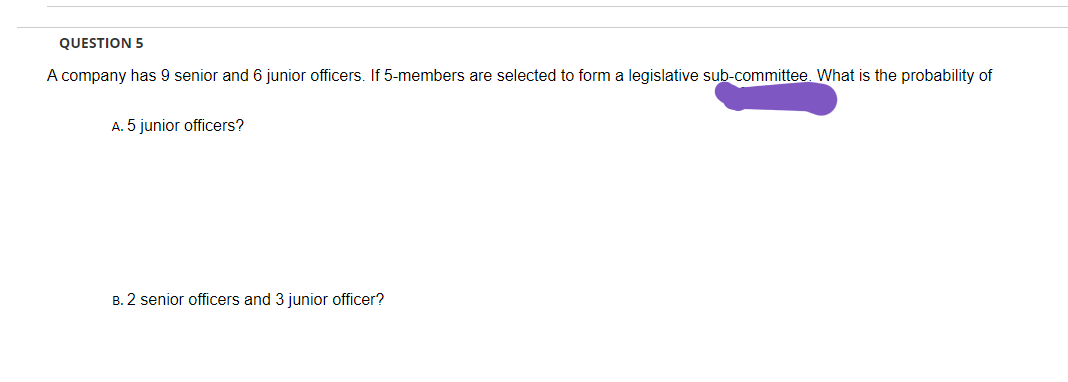 QUESTION 5
A company has 9 senior and 6 junior officers. If 5-members are selected to form a legislative sub-committee. What is the probability of
A. 5 junior officers?
B. 2 senior officers and 3 junior officer?
