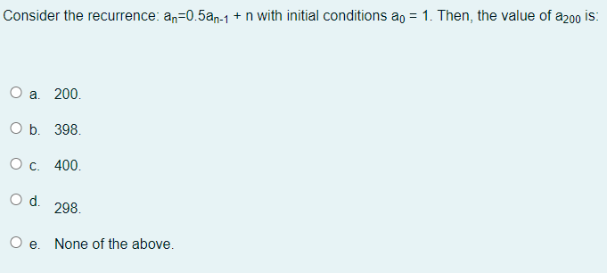 Consider the recurrence: an=0.5an-1 + n with initial conditions ao = 1. Then, the value of a200 is:
200.
ОБ. 398.
О с.
400.
Od.
298.
O e. None of the above.
