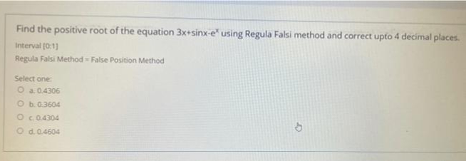 Find the positive root of the equation 3x+sinx-e" using Regula Falsi method and correct upto 4 decimal places.
Interval (0:1)
Regula Falsi Method = False Position Method
Select one
O a. 0.4306
O b.0.3604
O c0.4304
Od.0.4604
