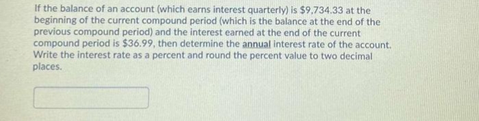 If the balance of an account (which earns interest quarterly) is $9,734.33 at the
beginning of the current compound period (which is the balance at the end of the
previous compound period) and the interest earned at the end of the current
compound period is $36.99, then determine the annual interest rate of the account.
Write the interest rate as a percent and round the percent value to two decimal
places.
