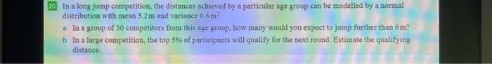 20 In a long jump competition, the distances achieved by a particular age group can be modelled by a normal
distribution with mean 5.2m and variance 0.6 m.
a In a group of 30 competitors from this age group, how many would you expect to jump further than 6m?
b In a large competition, the top 59% of participants will qualify for the next round. Estimate the qualifying
distance.
