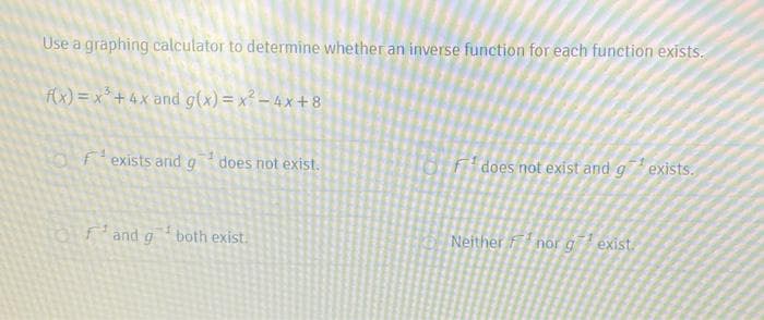 Use a graphing calculator to determine whether an inverse function for each function exists.
f(x) = x* + 4x and g(x) = x² – 4 x + 8
fexists and g does not exist.
Fdoes not exist and g exists.
fand g both exist.
Neither fnor g exist.
