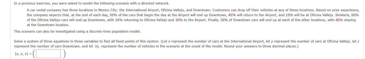 In a previous exercise, you were asked to model the following scenario with a directed network.
A car rental company has three locations in Mexico City: the International Airport, Oficina Vallejo, and Downtown. Customers can drop off their vehicles at any of these locations. Based on prior experience,
the company expects that, at the end of each day, 50% of the cars that begin the day at the Airport will end up Downtown, 40% will return to the Airport, and 10% will be at Oficina Vallejo. Similarly, 60%
of the Oficina Vallejo cars will end up Downtown, with 10% returning to Oficina Vallejo and 30% to the Airport. Finally, 30% of Downtown cars will end up at each of the other locations, with 40% staying
at the Downtown location.
This scenario can also be investigated using a discrete-time population model.
Solve a system of three equations in three variables to find all fixed points of this system. (Let x represent the number of cars at the International Airport, let y represent the number of cars at Oficina Vallejo, let z
represent the number of cars Downtown, and let Vo represent the number of vehicles in the scenario at the onset of the model. Round your answers to three decimal places.)
(x, y, z) =
