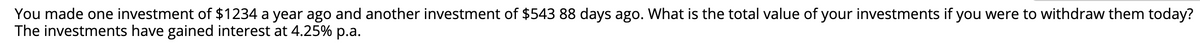 You made one investment of $1234 a year ago and another investment of $543 88 days ago. What is the total value of your investments if you were to withdraw them today?
The investments have gained interest at 4.25% p.a.
