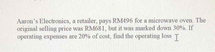 Aaron's Electronics, a retailer, pays RM496 for a microwave oven. The
original selling price was RM681, but it was marked down 30%. If
operating expenses are 20% of cost, find the operating loss
