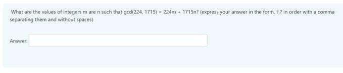 What are the values of integers m are n such that gcd(224, 1715) = 224m + 1715n? (express your answer in the form, ?,? in order with a comma
separating them and without spaces)
Answer:
