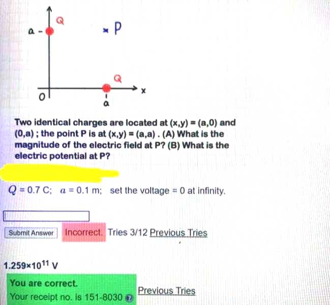 * P
Two identical charges are located at (x,y) = (a,0) and
(0,a) ; the point P is at (x,y) (a,a). (A) What is the
magnitude of the electric field at P? (B) What is the
electric potential at P?
Q = 0.7 C; a = 0.1 m; set the voltage 0 at infinity.
Submit Answer Incorrect. Tries 3/12 Previous Tries
1.259x1011 v
You are correct.
Previous Tries
Your receipt no. is 151-8030
