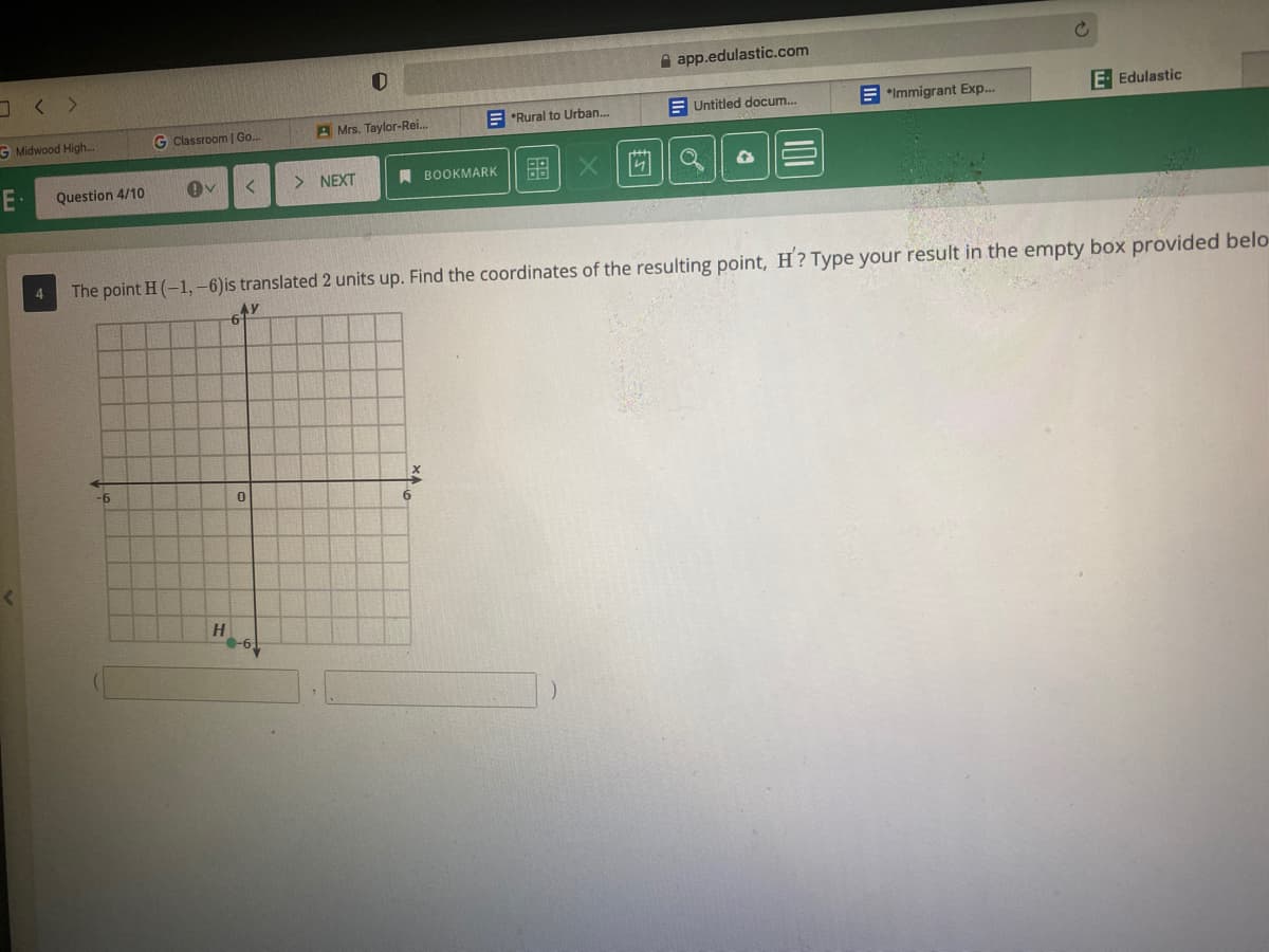 A app.edulastic.com
E Untitled docum..
E "Immigrant Exp.
E- Edulastic
*Rural to Urban.
G Midwood High..
G Classroom | Go..
A Mrs. Taylor-Rei.
E-
> NEXT
A BOOKMARK
留| X
Question 4/10
The point H (-1,-6)is translated 2 units up. Find the coordinates of the resulting point, H? Type your result in the empty box provided belo-
4
AY
-9-
H
-6,
