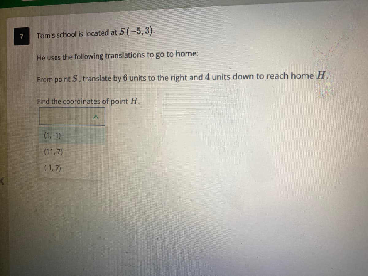 7
Tom's school is located at S (-5, 3).
He uses the following translations to go to home:
From point S, translate by 6 units to the right and 4 units down to reach home H.
Find the coordinates of point H.
(1,-1)
(11, 7)
(-1, 7)
