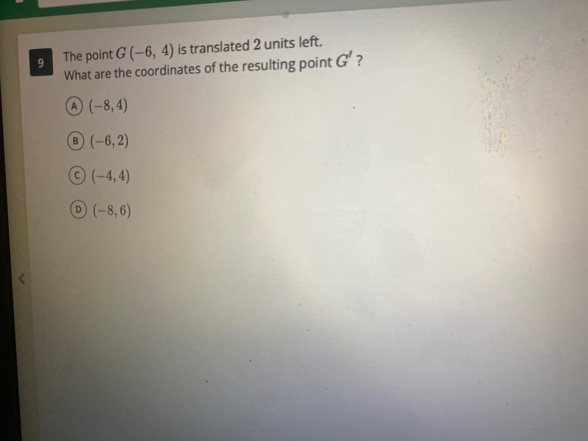 9.
The point G (-6, 4) is translated 2 units left.
What are the coordinates of the resulting point G'?
A(-8,4)
B(-6,2)
©(-4,4)
D(-8,6)
