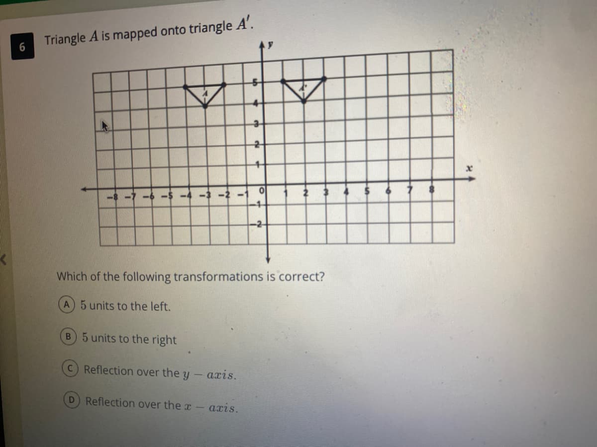 Triangle A is mapped onto triangle A'.
6.
-8 -7
-6
-1
-2
Which of the following transformations is correct?
A 5 units to the left.
B 5 units to the right
C Reflection over the y
axis.
D Reflection over the r
аzis.
