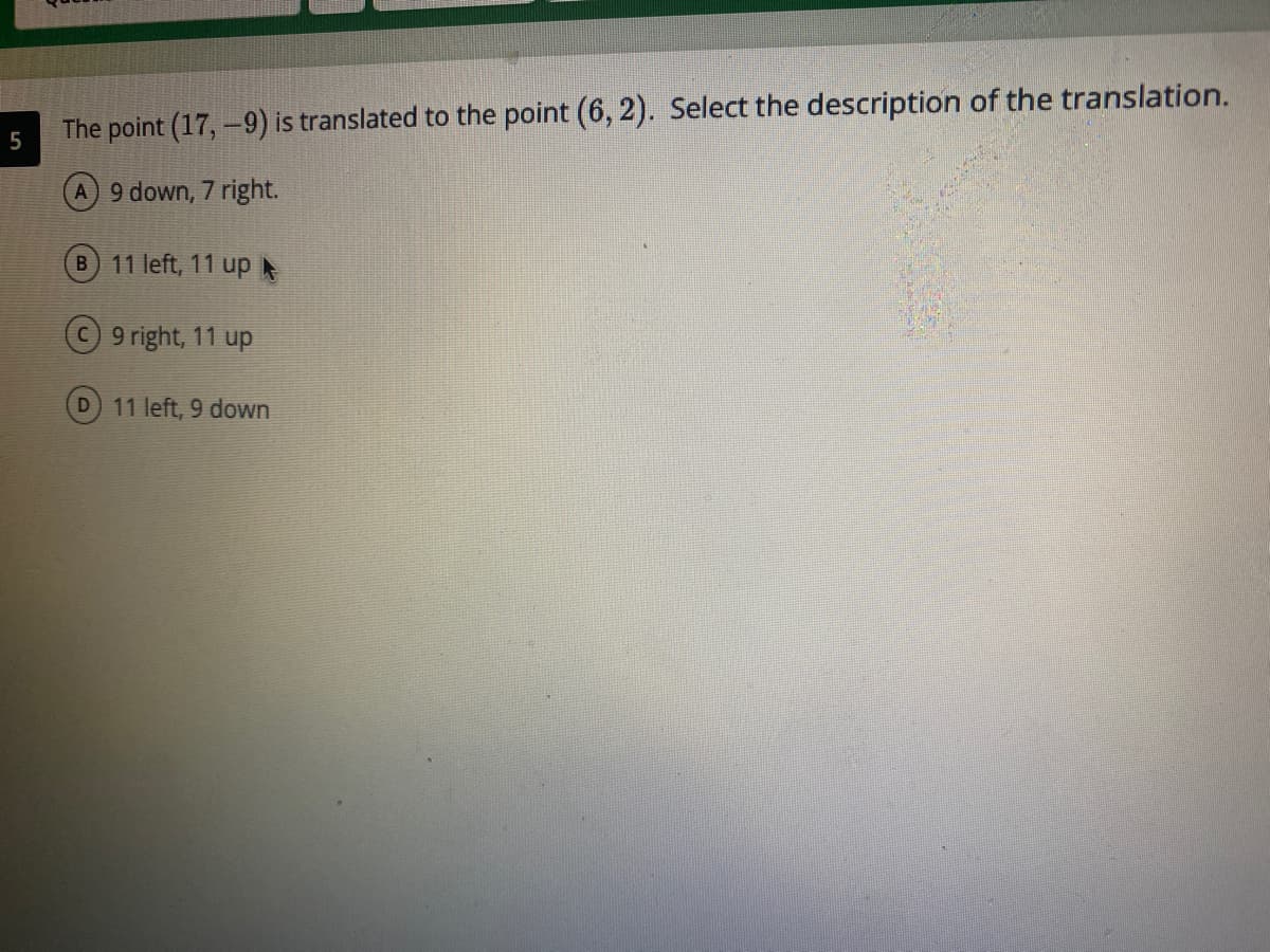 The point (17,-9) is translated to the point (6, 2). Select the description of the translation.
A 9 down, 7 right.
B 11 left, 11 up
C9 right, 11 up
D 11 left, 9 down
