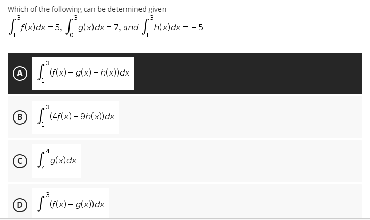 Which of the following can be determined given
3
3
3
[ f(x) dx = 5₁ g(x)dx=7, and 1 [n(x) dx = -5
₂3
(A)
(f(x) + g(x) + h(x)) dx
3
B
f (4f(x) +9h(x)) dx
4
Ⓒg(x) dx
4
Ⓒ
3
(f(x) - g(x)) dx