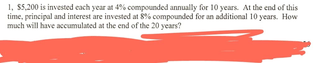 1, $5,200 is invested each year at 4% compounded annually for 10 years. At the end of this
time, principal and interest are invested at 8% compounded for an additional 10 years. How
much will have accumulated at the end of the 20 years?