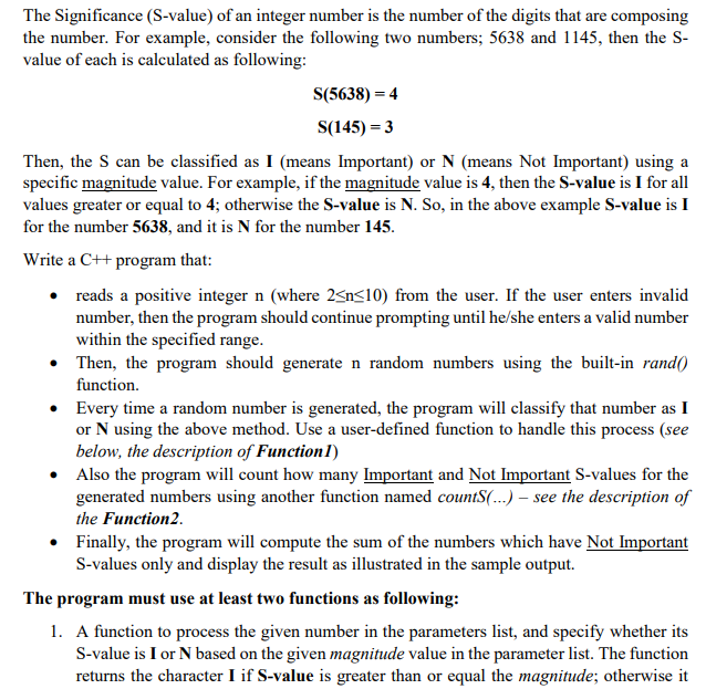 The Significance (S-value) of an integer number is the number of the digits that are composing
the number. For example, consider the following two numbers; 5638 and 1145, then the S-
value of each is calculated as following:
S(5638) = 4
S(145) = 3
Then, the S can be classified as I (means Important) or N (means Not Important) using a
specific magnitude value. For example, if the magnitude value is 4, then the S-value is I for all
values greater or equal to 4; otherwise the S-value is N. So, in the above example S-value is I
for the number 5638, and it is N for the number 145.
Write a C++ program that:
reads a positive integer n (where 2<n<10) from the user. If the user enters invalid
number, then the program should continue prompting until he/she enters a valid number
within the specified range.
Then, the program should generate n random numbers using the built-in rand()
function.
• Every time a random number is generated, the program will classify that number as I
or N using the above method. Use a user-defined function to handle this process (see
below, the description of Function1)
• Also the program will count how many Important and Not Important S-values for the
generated numbers using another function named countS(...) – see the description of
the Function2.
• Finally, the program will compute the sum of the numbers which have Not Important
S-values only and display the result as illustrated in the sample output.
The program must use at least two functions as following:
1. A function to process the given number in the parameters list, and specify whether its
S-value is I or N based on the given magnitude value in the parameter list. The function
returns the character I if S-value is greater than or equal the magnitude; otherwise it
