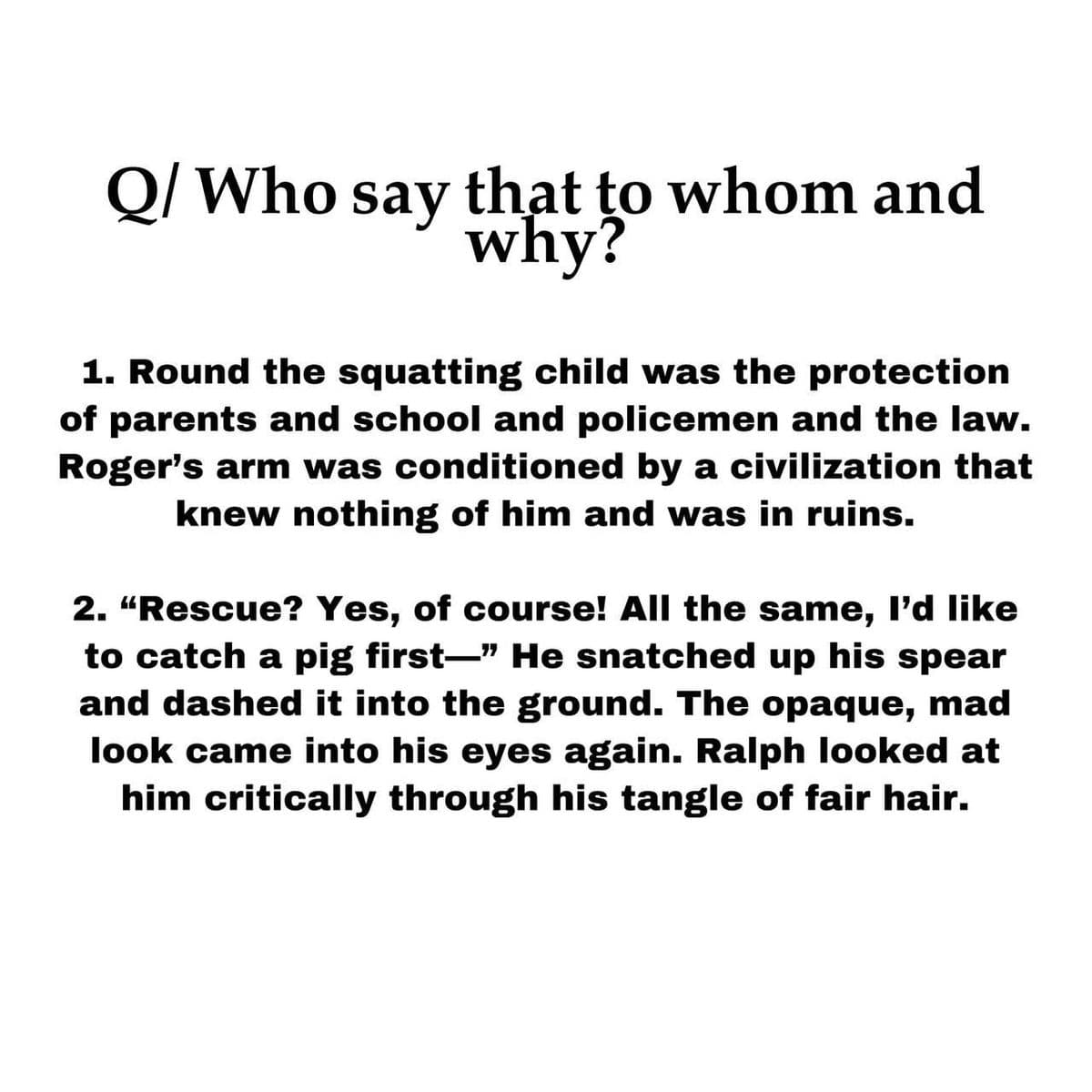 Q/ Who say that to whom and
why?
1. Round the squatting child was the protection
of parents and school and policemen and the law.
Roger's arm was conditioned by a civilization that
knew nothing of him and was in ruins.
2. "Rescue? Yes, of course! All the same, I'd like
to catch a pig first-" He snatched up his spear
and dashed it into the ground. The opaque, mad
look came into his eyes again. Ralph looked at
him critically through his tangle of fair hair.