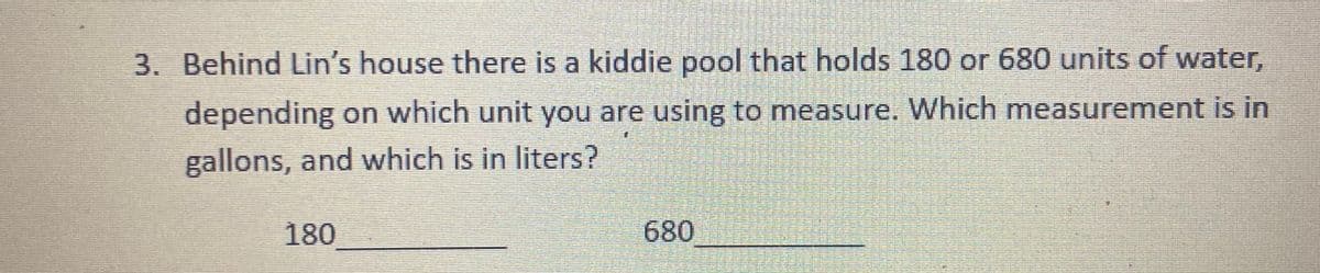 3. Behind Lin's house there is a kiddie pool that holds 180 or 680 units of water,
depending on which unit you are using to measure. Which measurement is in
gallons, and which is in liters?
180
680
