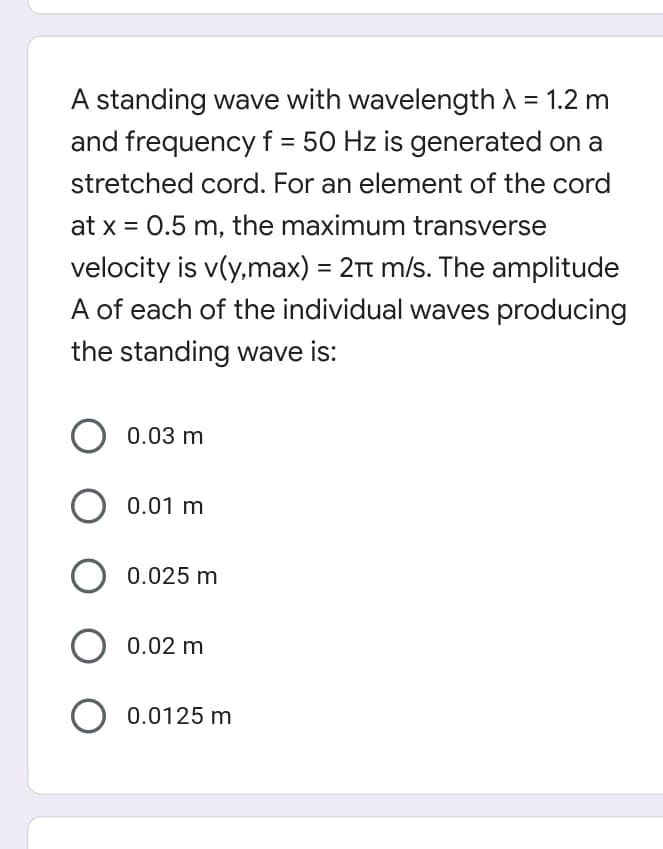 A standing wave with wavelength A = 1.2 m
and frequencyf = 50 Hz is generated on a
stretched cord. For an element of the cord
at x = 0.5 m, the maximum transverse
%3D
velocity is v(y,max) = 2Tt m/s. The amplitude
A of each of the individual waves producing
%3D
the standing wave is:
O 0.03 m
0.01 m
0.025 m
0.02 m
0.0125 m
