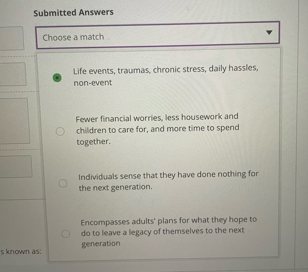 Submitted Answers
Choose a match
Life events, traumas, chronic stress, daily hassles,
non-event
Fewer financial worries, less housework and
children to care for, and more time to spend
together.
Individuals sense that they have done nothing for
the next generation.
Encompasses adults' plans for what they hope to
do to leave a legacy of themselves to the next
generation
s known as:
