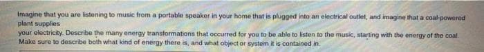 Imagine that you are listening to music from a portable speaker in your home that is plugged into an electrical outlet, and imagine that a coal-powered
plant supplies
your electricity. Describe the many energy transformations that occurred for you to be able to listen to the music, starting with the energy of the coal.
Make sure to describe both what kind of energy there is, and what object or system it is contained in
