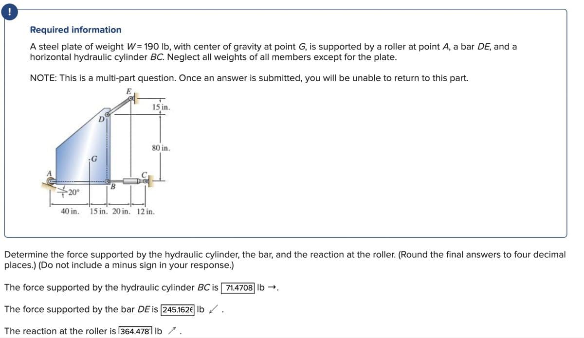 !
Required information
A steel plate of weight W= 190 lb, with center of gravity at point G, is supported by a roller at point A, a bar DE, and a
horizontal hydraulic cylinder BC. Neglect all weights of all members except for the plate.
NOTE: This is a multi-part question. Once an answer is submitted, you will be unable to return to this part.
B
Do
15 in.
80 in.
20⁰
40 in. 15 in. 20 in. 12 in.
Determine the force supported by the hydraulic cylinder, the bar, and the reaction at the roller. (Round the final answers to four decimal
places.) (Do not include a minus sign in your response.)
The force supported by the hydraulic cylinder BC is 71.4708 lb →.
The force supported by the bar DE is 245.162€ lb.
The reaction at the roller is 364.4781 lb.