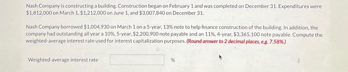 Nash Company is constructing a building. Construction began on February 1 and was completed on December 31. Expenditures were
$1,812,000 on March 1, $1,212,000 on June 1, and $3,007,840 on December 31.
Nash Company borrowed $1,004,930 on March 1 on a 5-year, 13% note to help finance construction of the building. In addition, the
company had outstanding all year a 10%, 5-year, $2,200,900 note payable and an 11%, 4-year, $3,365,100 note payable. Compute the
weighted-average interest rate used for interest capitalization purposes. (Round answer to 2 decimal places, e.g. 7.58%.)
Weighted-average interest rate
%